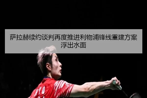 萨拉赫续约谈判再度推进利物浦锋线重建方案浮出水面