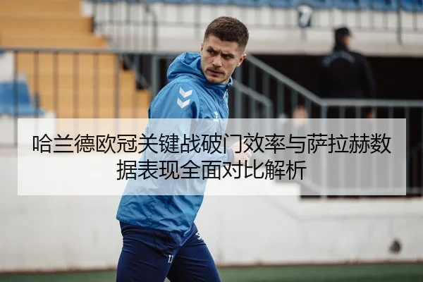 哈兰德欧冠关键战破门效率与萨拉赫数据表现全面对比解析