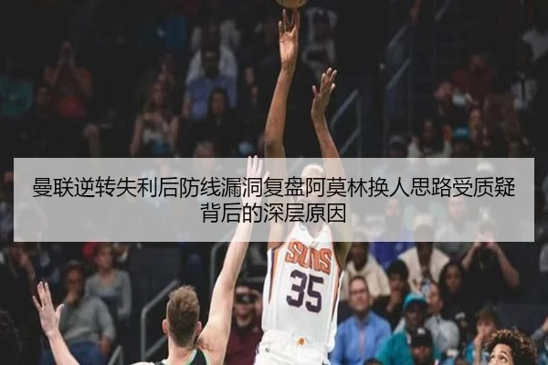 曼联逆转失利后防线漏洞复盘阿莫林换人思路受质疑背后的深层原因